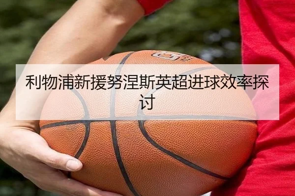 利物浦新援努涅斯英超进球效率探讨